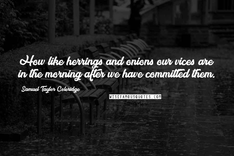 Samuel Taylor Coleridge Quotes: How like herrings and onions our vices are in the morning after we have committed them.