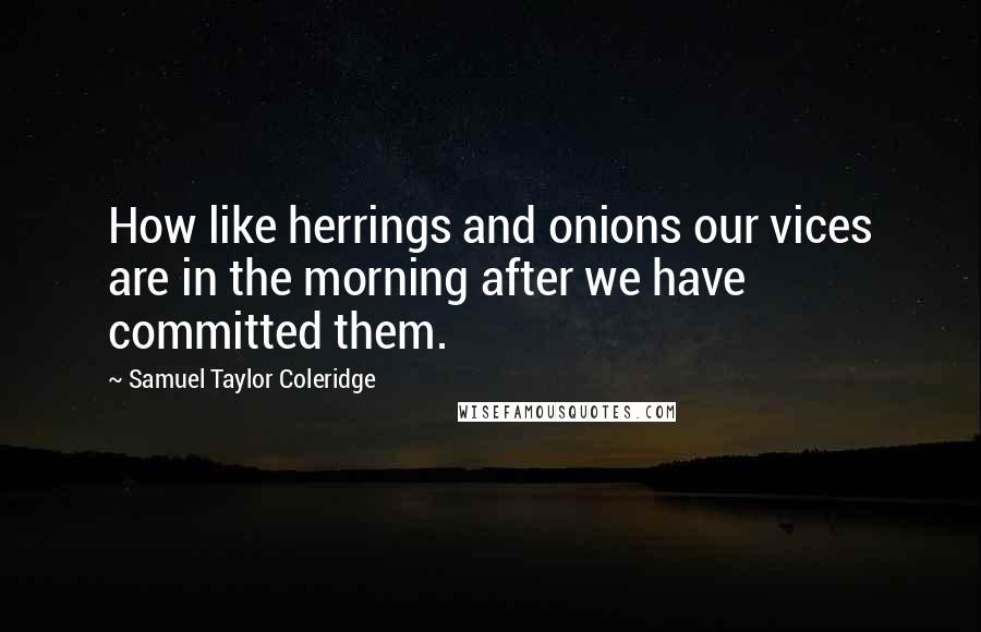 Samuel Taylor Coleridge Quotes: How like herrings and onions our vices are in the morning after we have committed them.