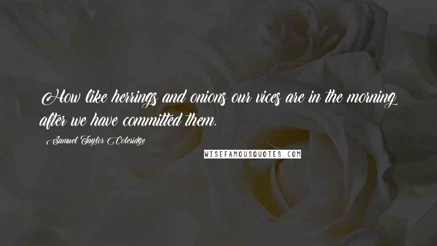 Samuel Taylor Coleridge Quotes: How like herrings and onions our vices are in the morning after we have committed them.