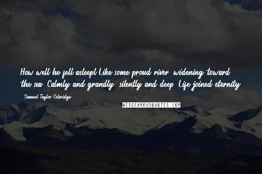 Samuel Taylor Coleridge Quotes: How well he fell asleepl Like some proud river, widening toward the sea; Calmly and grandly, silently and deep, Life joined eternity.