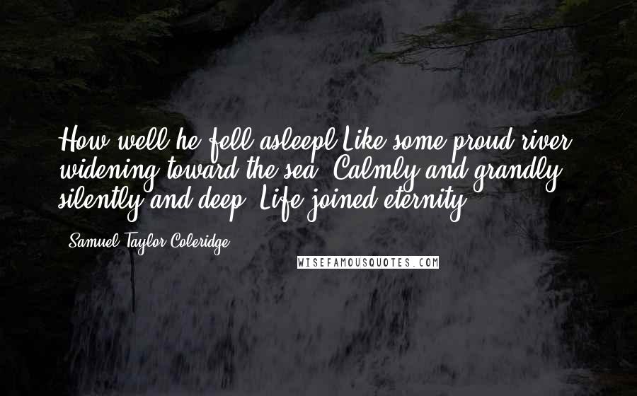 Samuel Taylor Coleridge Quotes: How well he fell asleepl Like some proud river, widening toward the sea; Calmly and grandly, silently and deep, Life joined eternity.