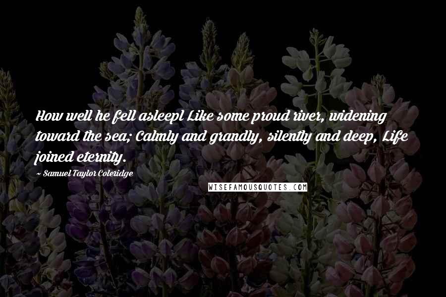 Samuel Taylor Coleridge Quotes: How well he fell asleepl Like some proud river, widening toward the sea; Calmly and grandly, silently and deep, Life joined eternity.