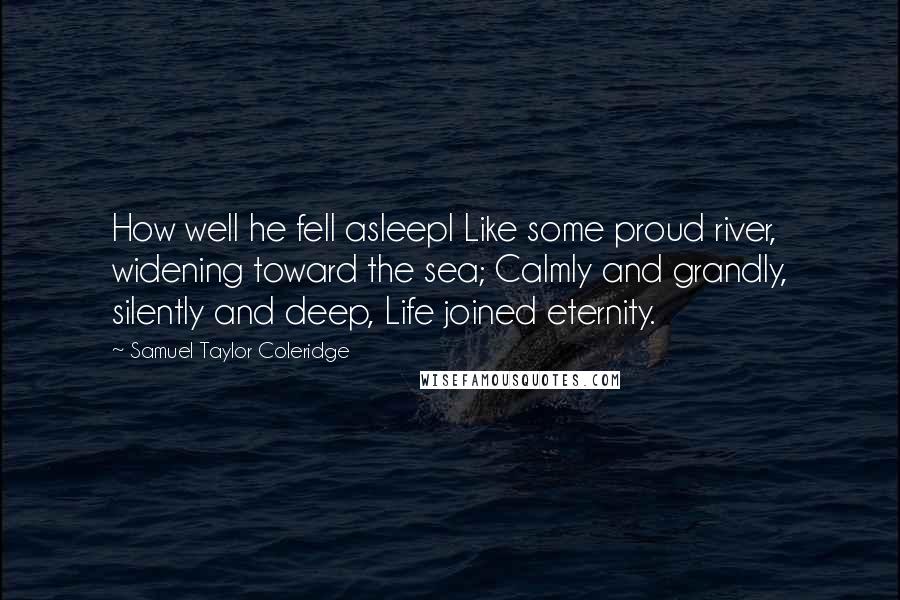 Samuel Taylor Coleridge Quotes: How well he fell asleepl Like some proud river, widening toward the sea; Calmly and grandly, silently and deep, Life joined eternity.