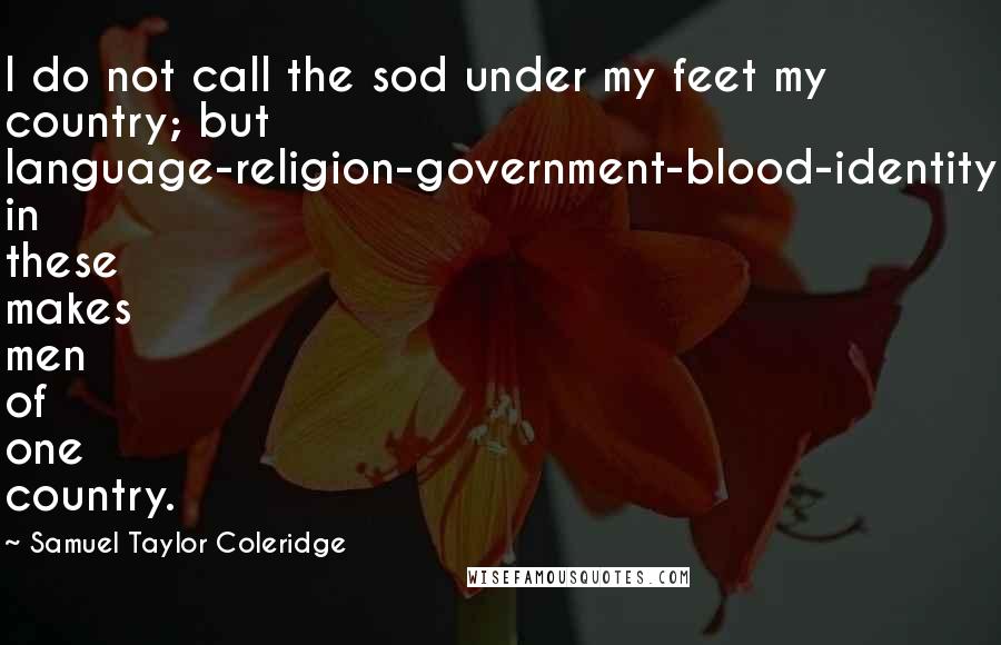 Samuel Taylor Coleridge Quotes: I do not call the sod under my feet my country; but language-religion-government-blood-identity in these makes men of one country.