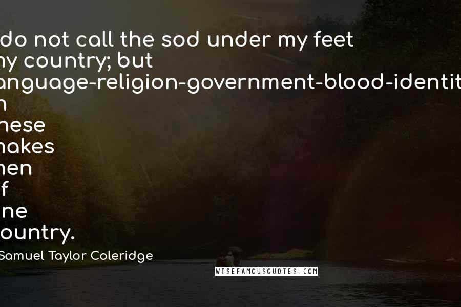 Samuel Taylor Coleridge Quotes: I do not call the sod under my feet my country; but language-religion-government-blood-identity in these makes men of one country.