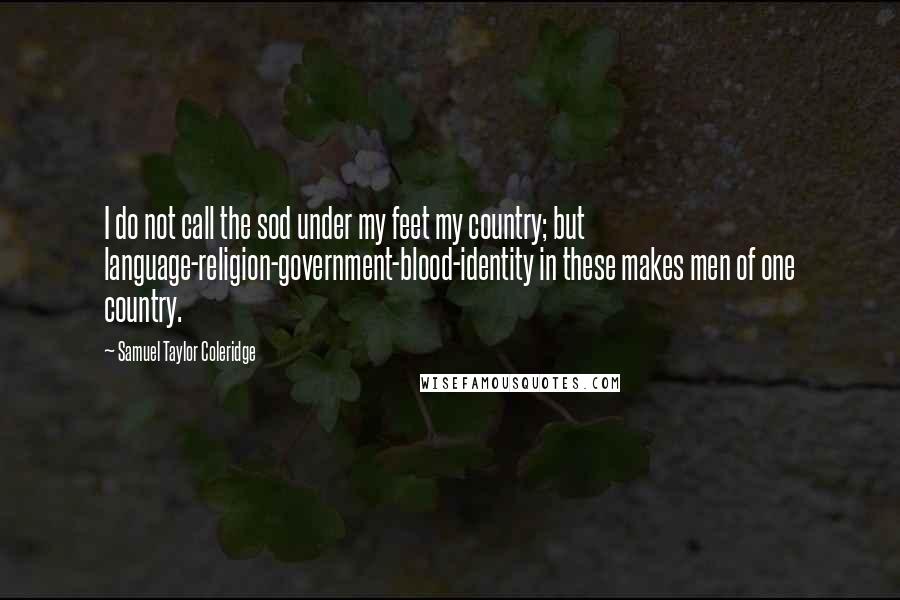 Samuel Taylor Coleridge Quotes: I do not call the sod under my feet my country; but language-religion-government-blood-identity in these makes men of one country.