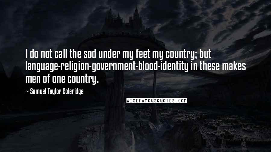 Samuel Taylor Coleridge Quotes: I do not call the sod under my feet my country; but language-religion-government-blood-identity in these makes men of one country.