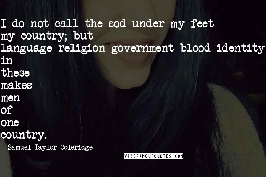 Samuel Taylor Coleridge Quotes: I do not call the sod under my feet my country; but language-religion-government-blood-identity in these makes men of one country.