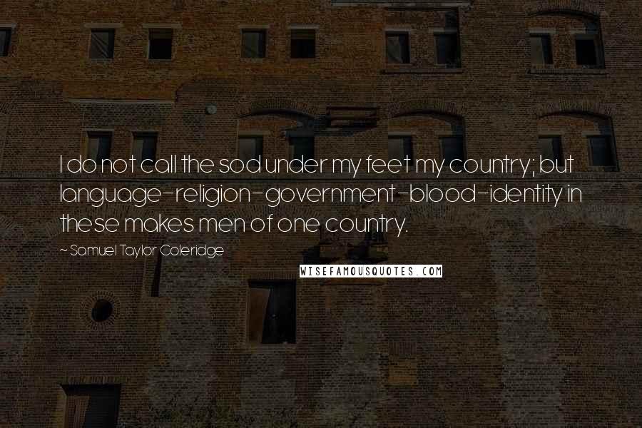 Samuel Taylor Coleridge Quotes: I do not call the sod under my feet my country; but language-religion-government-blood-identity in these makes men of one country.