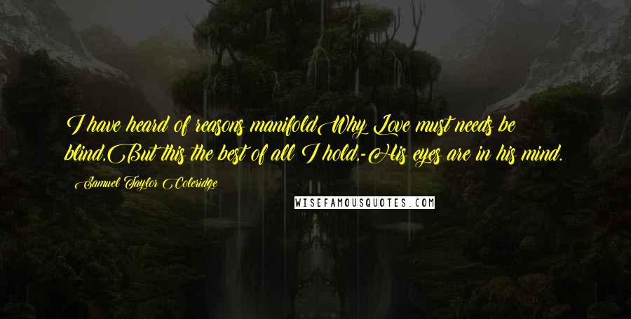 Samuel Taylor Coleridge Quotes: I have heard of reasons manifoldWhy Love must needs be blind,But this the best of all I hold,-His eyes are in his mind.