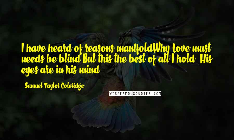 Samuel Taylor Coleridge Quotes: I have heard of reasons manifoldWhy Love must needs be blind,But this the best of all I hold,-His eyes are in his mind.