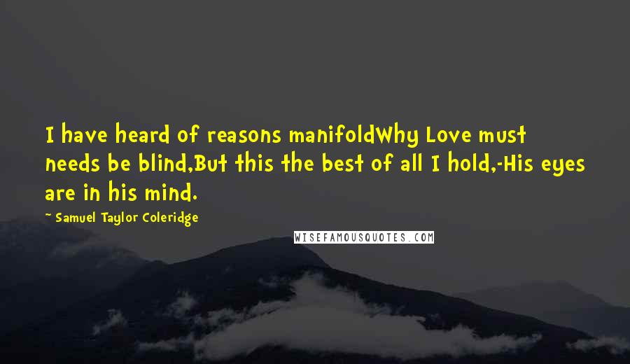 Samuel Taylor Coleridge Quotes: I have heard of reasons manifoldWhy Love must needs be blind,But this the best of all I hold,-His eyes are in his mind.