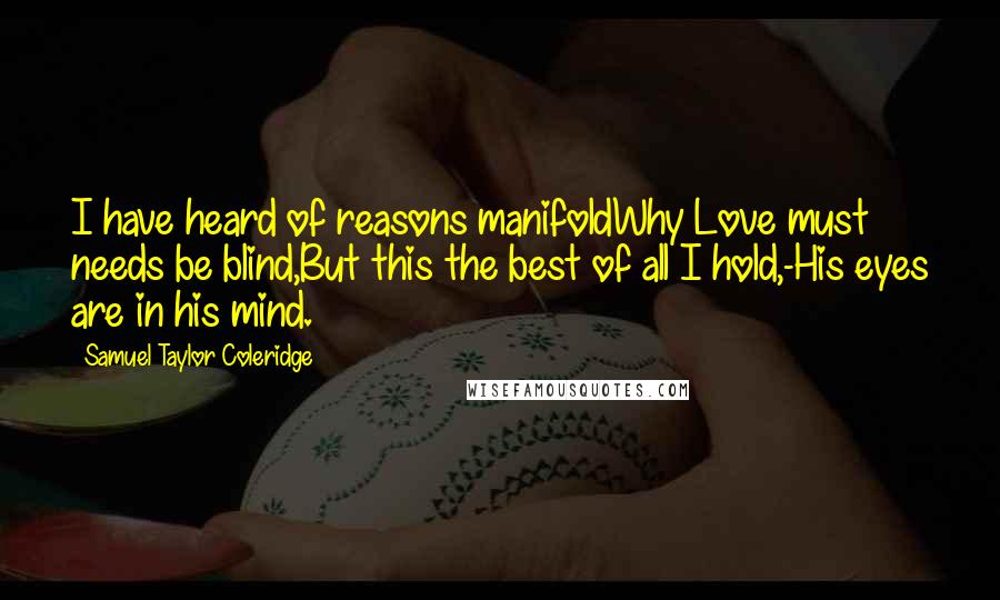 Samuel Taylor Coleridge Quotes: I have heard of reasons manifoldWhy Love must needs be blind,But this the best of all I hold,-His eyes are in his mind.