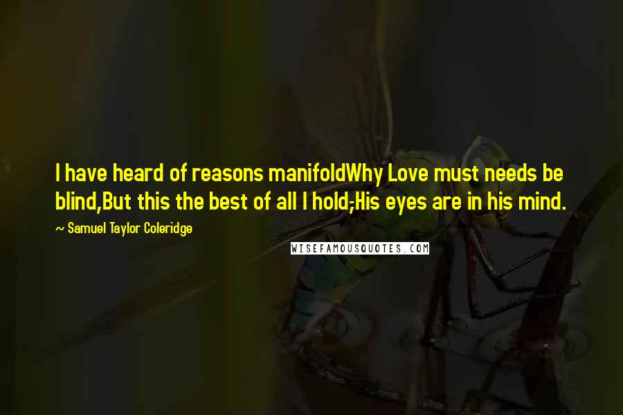 Samuel Taylor Coleridge Quotes: I have heard of reasons manifoldWhy Love must needs be blind,But this the best of all I hold,-His eyes are in his mind.