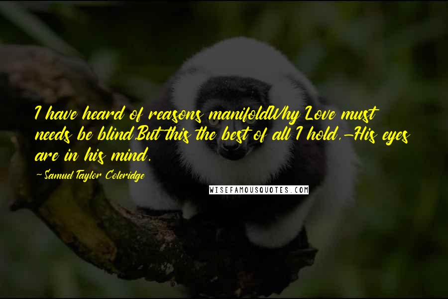 Samuel Taylor Coleridge Quotes: I have heard of reasons manifoldWhy Love must needs be blind,But this the best of all I hold,-His eyes are in his mind.