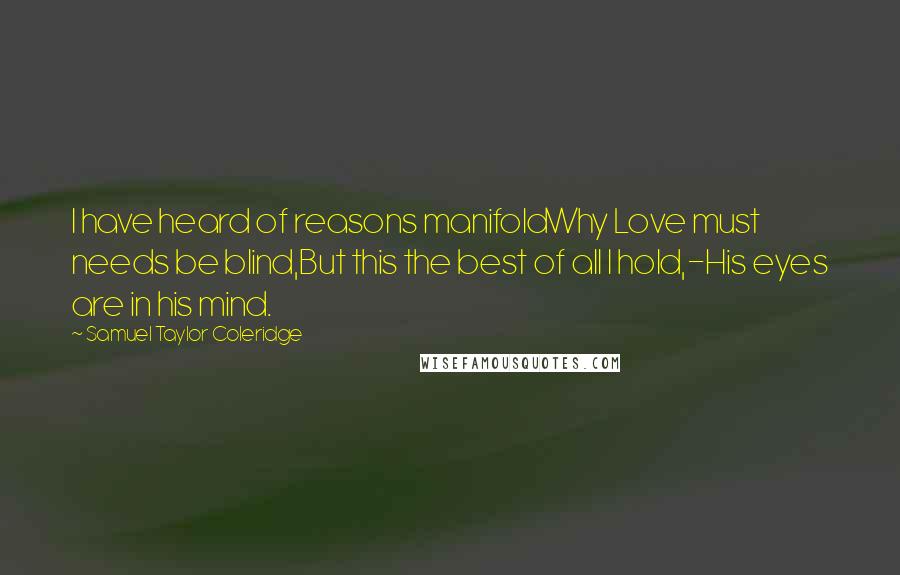 Samuel Taylor Coleridge Quotes: I have heard of reasons manifoldWhy Love must needs be blind,But this the best of all I hold,-His eyes are in his mind.