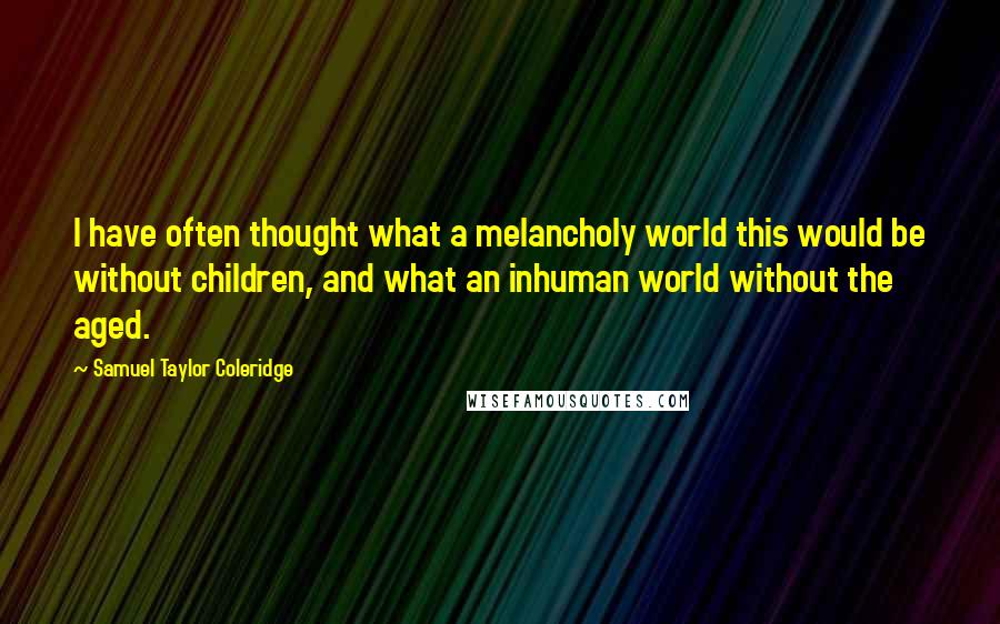 Samuel Taylor Coleridge Quotes: I have often thought what a melancholy world this would be without children, and what an inhuman world without the aged.