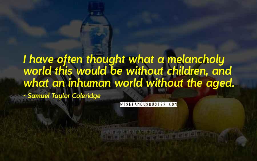 Samuel Taylor Coleridge Quotes: I have often thought what a melancholy world this would be without children, and what an inhuman world without the aged.