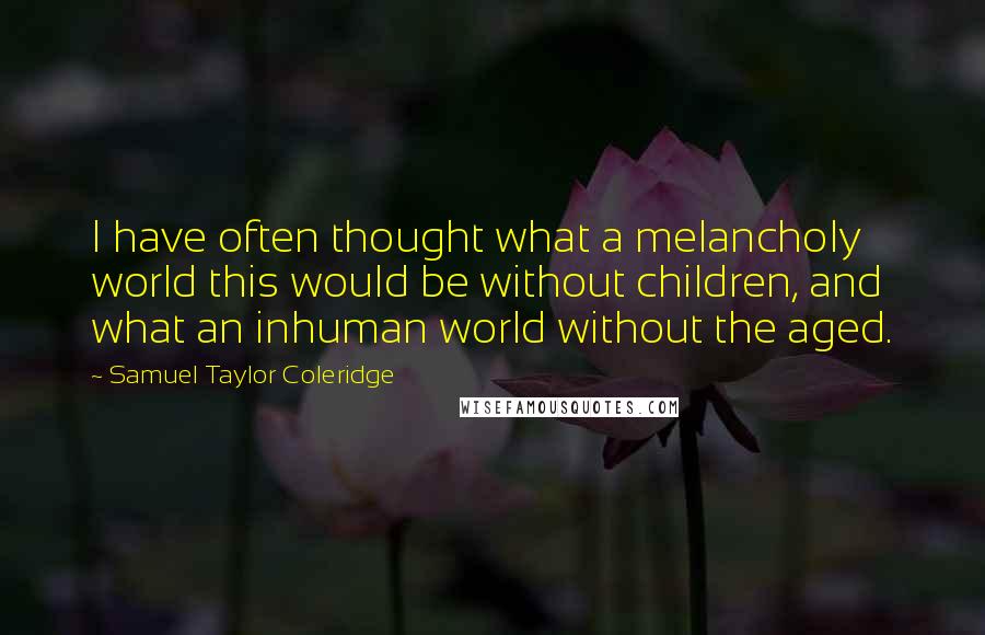 Samuel Taylor Coleridge Quotes: I have often thought what a melancholy world this would be without children, and what an inhuman world without the aged.