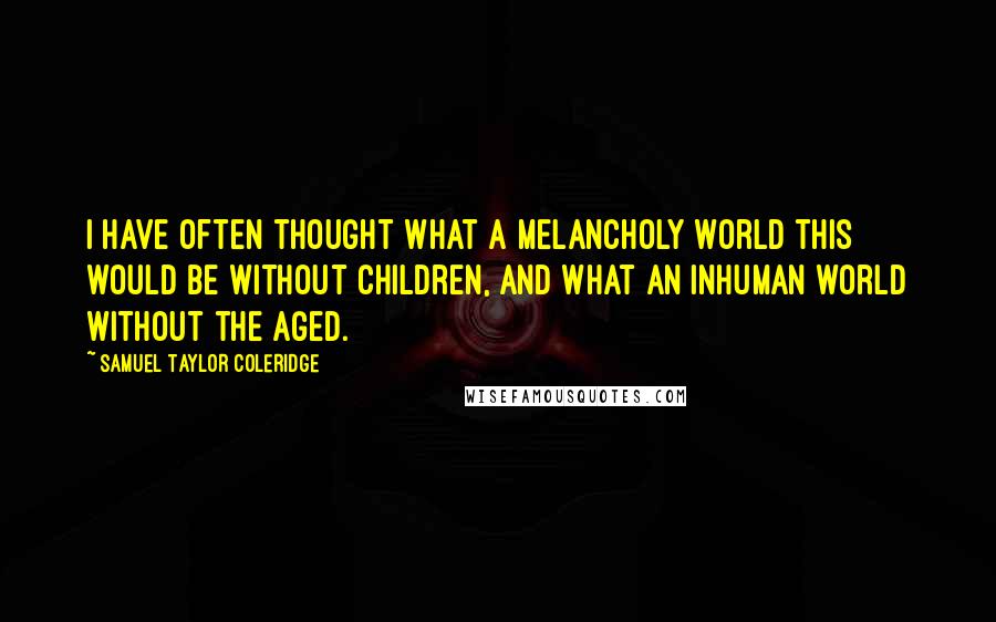 Samuel Taylor Coleridge Quotes: I have often thought what a melancholy world this would be without children, and what an inhuman world without the aged.