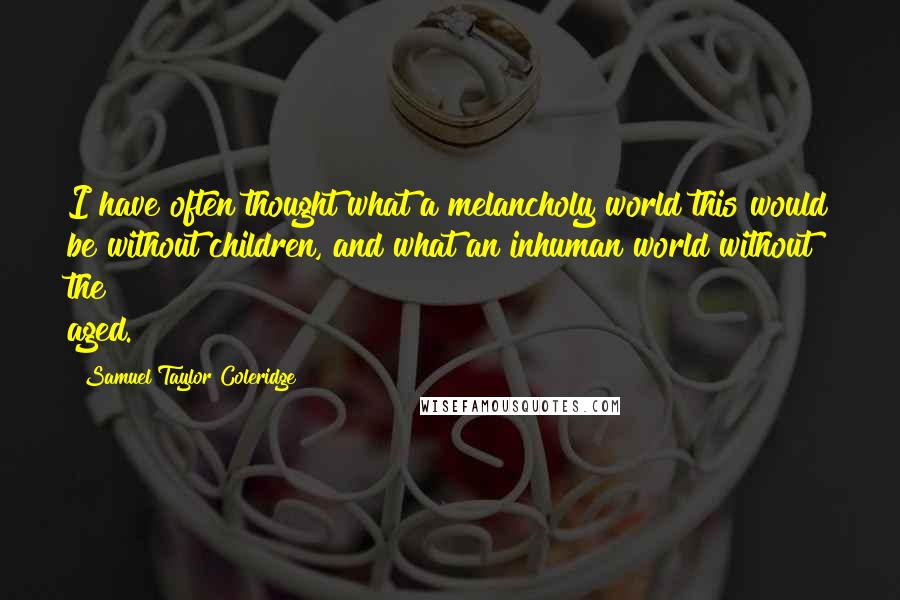 Samuel Taylor Coleridge Quotes: I have often thought what a melancholy world this would be without children, and what an inhuman world without the aged.