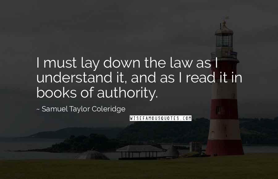 Samuel Taylor Coleridge Quotes: I must lay down the law as I understand it, and as I read it in books of authority.