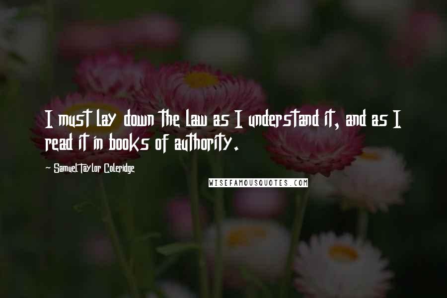 Samuel Taylor Coleridge Quotes: I must lay down the law as I understand it, and as I read it in books of authority.