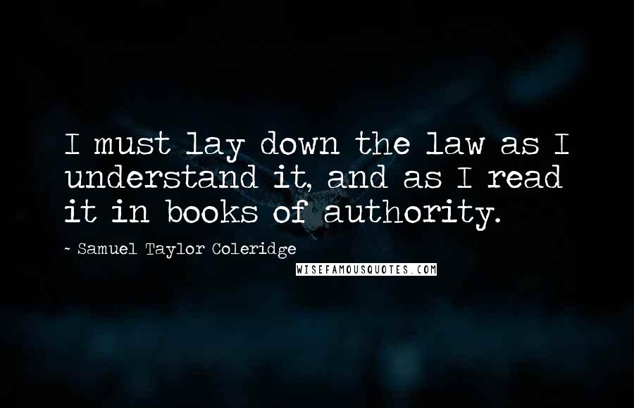 Samuel Taylor Coleridge Quotes: I must lay down the law as I understand it, and as I read it in books of authority.