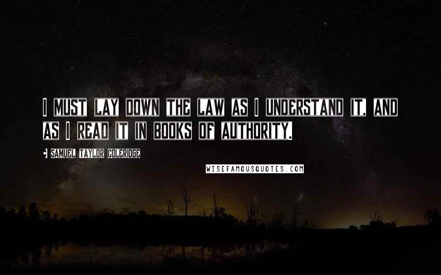 Samuel Taylor Coleridge Quotes: I must lay down the law as I understand it, and as I read it in books of authority.