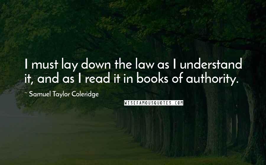 Samuel Taylor Coleridge Quotes: I must lay down the law as I understand it, and as I read it in books of authority.