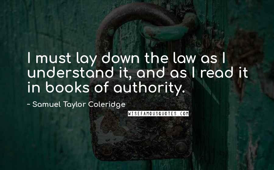 Samuel Taylor Coleridge Quotes: I must lay down the law as I understand it, and as I read it in books of authority.