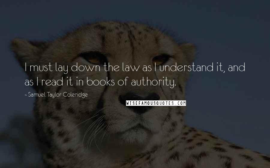 Samuel Taylor Coleridge Quotes: I must lay down the law as I understand it, and as I read it in books of authority.