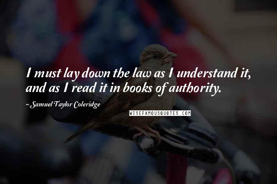 Samuel Taylor Coleridge Quotes: I must lay down the law as I understand it, and as I read it in books of authority.