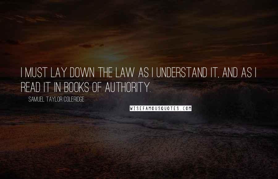 Samuel Taylor Coleridge Quotes: I must lay down the law as I understand it, and as I read it in books of authority.