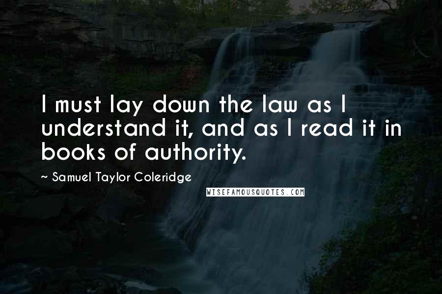 Samuel Taylor Coleridge Quotes: I must lay down the law as I understand it, and as I read it in books of authority.