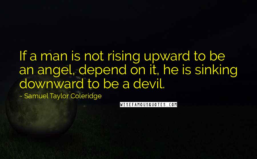 Samuel Taylor Coleridge Quotes: If a man is not rising upward to be an angel, depend on it, he is sinking downward to be a devil.