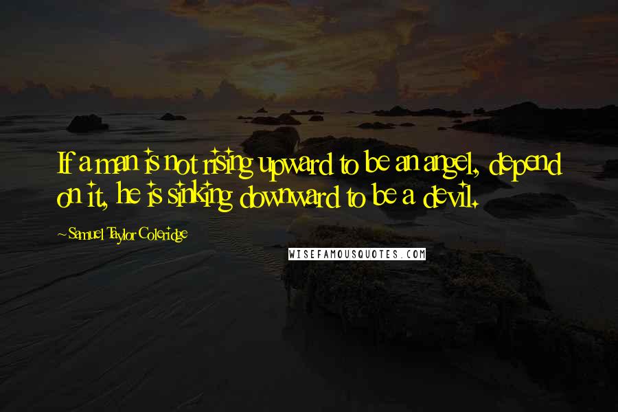 Samuel Taylor Coleridge Quotes: If a man is not rising upward to be an angel, depend on it, he is sinking downward to be a devil.