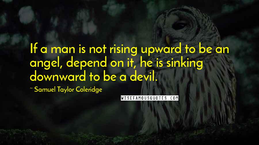 Samuel Taylor Coleridge Quotes: If a man is not rising upward to be an angel, depend on it, he is sinking downward to be a devil.