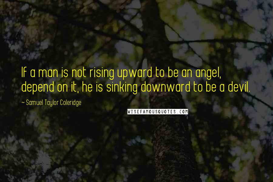 Samuel Taylor Coleridge Quotes: If a man is not rising upward to be an angel, depend on it, he is sinking downward to be a devil.