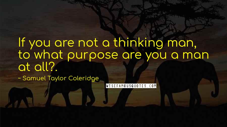 Samuel Taylor Coleridge Quotes: If you are not a thinking man, to what purpose are you a man at all?.