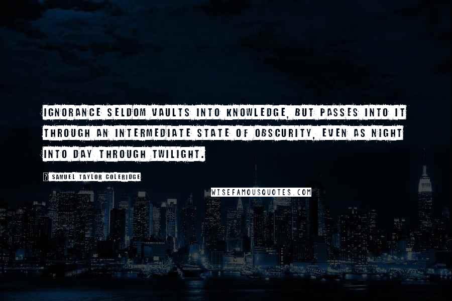 Samuel Taylor Coleridge Quotes: Ignorance seldom vaults into knowledge, but passes into it through an intermediate state of obscurity, even as night into day through twilight.