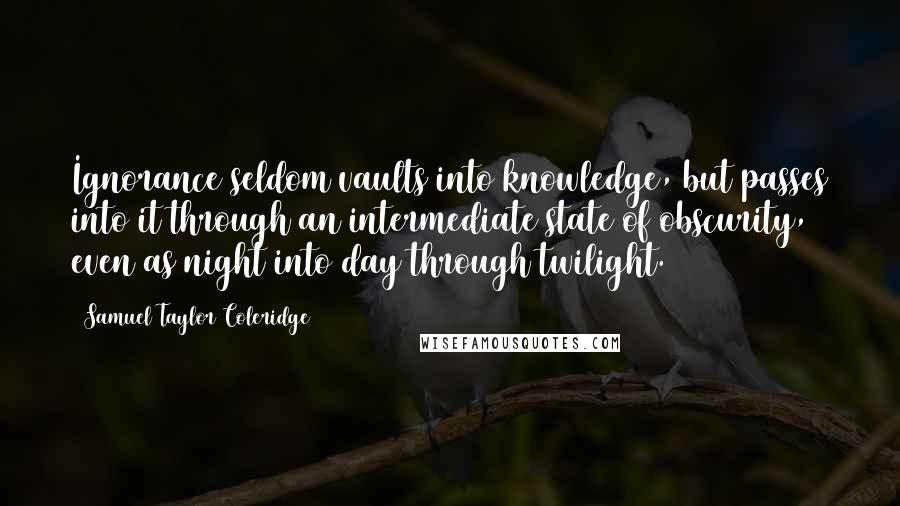 Samuel Taylor Coleridge Quotes: Ignorance seldom vaults into knowledge, but passes into it through an intermediate state of obscurity, even as night into day through twilight.