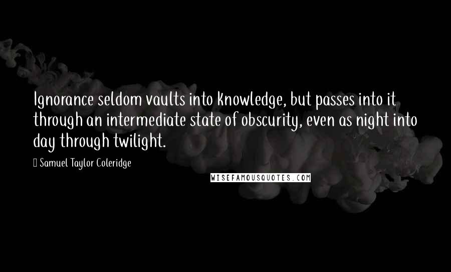 Samuel Taylor Coleridge Quotes: Ignorance seldom vaults into knowledge, but passes into it through an intermediate state of obscurity, even as night into day through twilight.