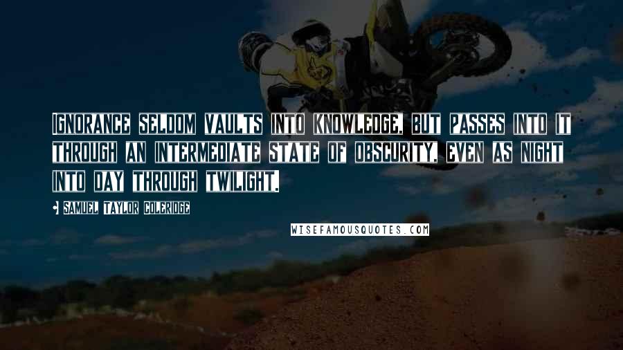 Samuel Taylor Coleridge Quotes: Ignorance seldom vaults into knowledge, but passes into it through an intermediate state of obscurity, even as night into day through twilight.