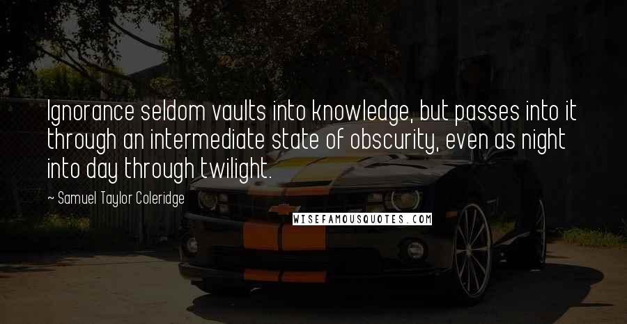 Samuel Taylor Coleridge Quotes: Ignorance seldom vaults into knowledge, but passes into it through an intermediate state of obscurity, even as night into day through twilight.