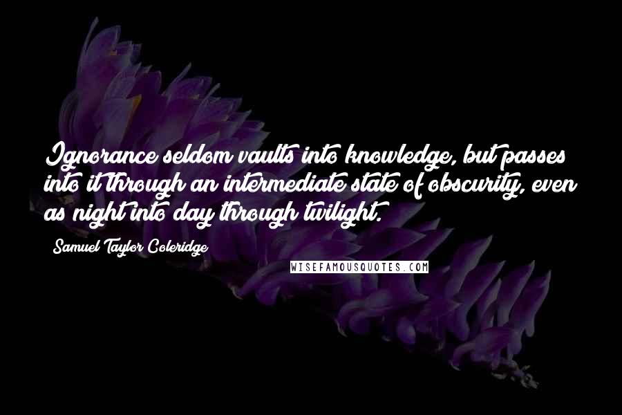 Samuel Taylor Coleridge Quotes: Ignorance seldom vaults into knowledge, but passes into it through an intermediate state of obscurity, even as night into day through twilight.