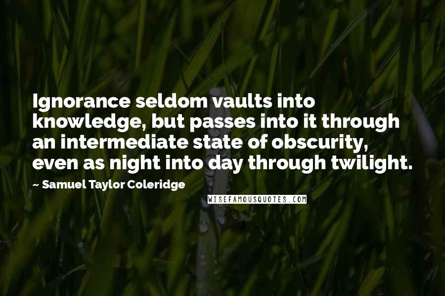 Samuel Taylor Coleridge Quotes: Ignorance seldom vaults into knowledge, but passes into it through an intermediate state of obscurity, even as night into day through twilight.