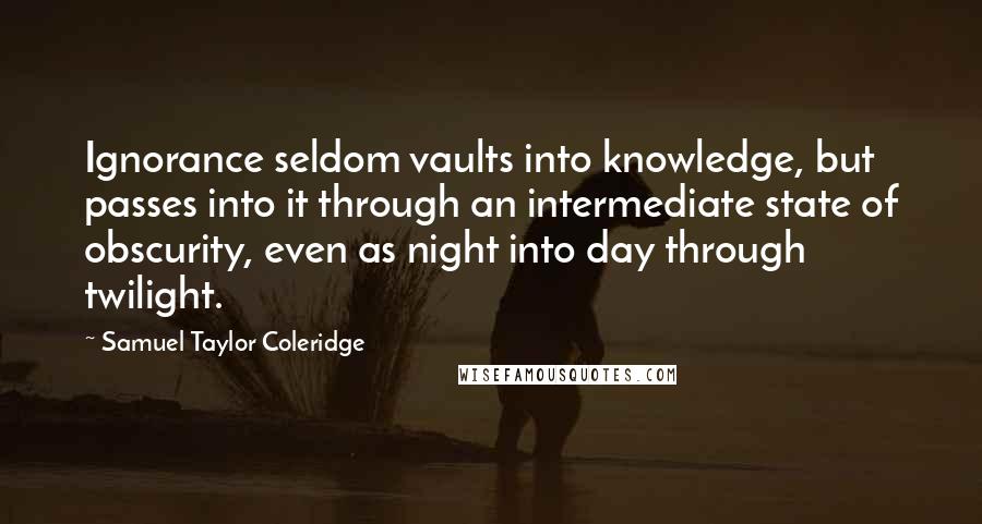 Samuel Taylor Coleridge Quotes: Ignorance seldom vaults into knowledge, but passes into it through an intermediate state of obscurity, even as night into day through twilight.