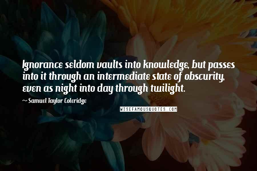 Samuel Taylor Coleridge Quotes: Ignorance seldom vaults into knowledge, but passes into it through an intermediate state of obscurity, even as night into day through twilight.