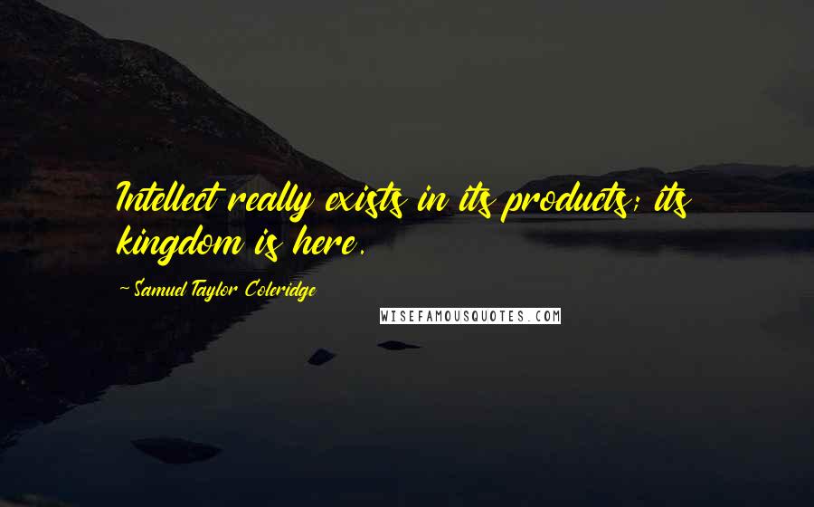Samuel Taylor Coleridge Quotes: Intellect really exists in its products; its kingdom is here.